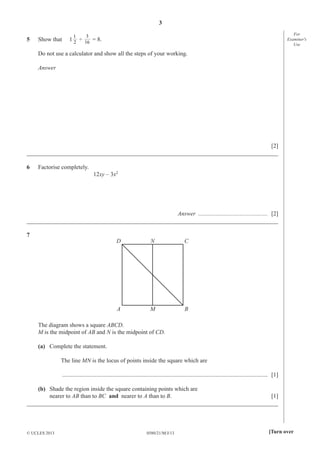 3
5

Show that

1

For
Examiner′s
Use

3

1 2 ÷ 16 = 8.

Do not use a calculator and show all the steps of your working.
Answer

[2]
_____________________________________________________________________________________
6

Factorise completely.
12xy – 3x2

Answer ............................................... [2]
_____________________________________________________________________________________
7

D

N

C

A

M

B

The diagram shows a square ABCD.
M is the midpoint of AB and N is the midpoint of CD.
(a) Complete the statement.
The line MN is the locus of points inside the square which are
........................................................................................................................................... [1]
(b) Shade the region inside the square containing points which are
nearer to AB than to BC and nearer to A than to B.
[1]
_____________________________________________________________________________________

© UCLES 2013

0580/21/M/J/13

[Turn over

 