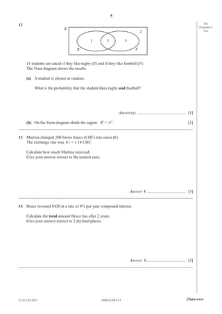 5
For
Examiner′s
Use

12
2
1

3

5

R

F

11 students are asked if they like rugby (R) and if they like football (F).
The Venn diagram shows the results.
(a) A student is chosen at random.
What is the probability that the student likes rugby and football?

Answer(a) ............................................... [1]
(b) On the Venn diagram shade the region R' ∩ F' .
[1]
_____________________________________________________________________________________
13 Martina changed 200 Swiss francs (CHF) into euros (€).
The exchange rate was €1 = 1.14 CHF.
Calculate how much Martina received.
Give your answer correct to the nearest euro.

Answer € ...................................... [3]
_____________________________________________________________________________________
14 Bruce invested $420 at a rate of 4% per year compound interest.
Calculate the total amount Bruce has after 2 years.
Give your answer correct to 2 decimal places.

Answer $ ...................................... [3]
_____________________________________________________________________________________

© UCLES 2013

0580/21/M/J/13

[Turn over

 