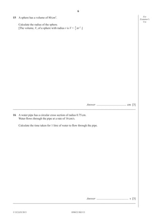 6
For
Examiner′s
Use

15 A sphere has a volume of 80 cm3.
Calculate the radius of the sphere.
[The volume, V, of a sphere with radius r is V =

4
3

πr 3 .]

Answer ......................................... cm [3]
_____________________________________________________________________________________
16 A water pipe has a circular cross section of radius 0.75 cm.
Water ﬂows through the pipe at a rate of 16 cm/s.
Calculate the time taken for 1 litre of water to ﬂow through the pipe.

Answer ............................................ s [3]
_____________________________________________________________________________________

© UCLES 2013

0580/21/M/J/13

 
