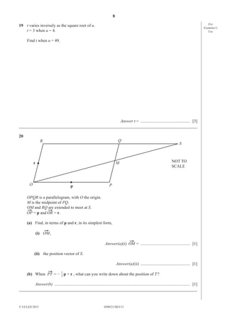 8
For
Examiner′s
Use

19 t varies inversely as the square root of u.
t = 3 when u = 4.
Find t when u = 49.

Answer t = ............................................... [3]
_____________________________________________________________________________________
20

Q

R

r

S

NOT TO
SCALE

M

O

p

P

OPQR is a parallelogram, with O the origin.
M is the midpoint of PQ.
OM and RQ are extended to meet at S.
= p and
= r.
(a) Find, in terms of p and r, in its simplest form,
(i)

,
Answer(a)(i)

= ............................................... [1]

(ii) the position vector of S.
Answer(a)(ii) ............................................... [1]
(b) When

=–

1
2

p + r , what can you write down about the position of T ?

Answer(b) ................................................................................................................................. [1]
_____________________________________________________________________________________

© UCLES 2013

0580/21/M/J/13

 