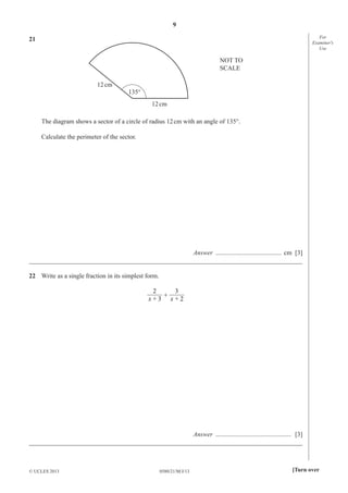 9
For
Examiner′s
Use

21
NOT TO
SCALE
12 cm
135°
12 cm
The diagram shows a sector of a circle of radius 12 cm with an angle of 135°.
Calculate the perimeter of the sector.

Answer ......................................... cm [3]
_____________________________________________________________________________________
22 Write as a single fraction in its simplest form.
2
3
+
x+3 x+2

Answer ............................................... [3]
_____________________________________________________________________________________

© UCLES 2013

0580/21/M/J/13

[Turn over

 