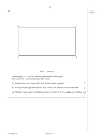 10
For
Examiner′s
Use

19

D

C

A

B

Scale: 1 cm to 8 m
The rectangle ABCD is a scale drawing of a rectangular football pitch.
The scale used is 1 centimetre to represent 8 metres.
(a) Construct the locus of points 40 m from A and inside the rectangle.

[2]

(b) Using a straight edge and compasses only, construct the perpendicular bisector of DB.

[2]

(c) Shade the region on the football pitch which is more than 40 m from A and nearer to D than to B.
[1]
_____________________________________________________________________________________

© UCLES 2013

0580/22/M/J/13

 