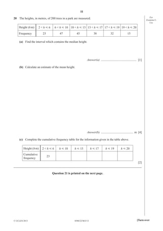 11
For
Examiner′s
Use

20 The heights, in metres, of 200 trees in a park are measured.
Height (h m)

2<hĞ6

Frequency

6 < h Ğ 10 10 < h Ğ 13 13 < h Ğ 17 17 < h Ğ 19 19 < h Ğ 20

23

47

45

38

32

15

(a) Find the interval which contains the median height.

Answer(a) ............................................... [1]
(b) Calculate an estimate of the mean height.

Answer(b) ........................................... m [4]
(c) Complete the cumulative frequency table for the information given in the table above.
Height (h m)

2<hĞ6

Cumulative
frequency

23

h Ğ 10

h Ğ 13

h Ğ 17

h Ğ 19

h Ğ 20

[2]
_____________________________________________________________________________________
Question 21 is printed on the next page.

© UCLES 2013

0580/22/M/J/13

[Turn over

 