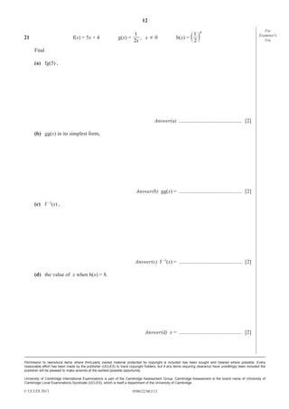 12
21

f(x) = 5x + 4

1
g(x) =
, x¸0
2x

1 x
h(x) = c m
2

For
Examiner′s
Use

Find
(a) fg(5) ,

Answer(a) ............................................... [2]
(b) gg(x) in its simplest form,

Answer(b) gg(x) = ............................................... [2]
(c) f –1(x) ,

Answer(c) f –1(x) = ............................................... [2]
(d) the value of x when h(x) = 8.

Answer(d) x = ............................................... [2]

Permission to reproduce items where third-party owned material protected by copyright is included has been sought and cleared where possible. Every
reasonable effort has been made by the publisher (UCLES) to trace copyright holders, but if any items requiring clearance have unwittingly been included the
publisher will be pleased to make amends at the earliest possible opportunity.
University of Cambridge International Examinations is part of the Cambridge Assessment Group. Cambridge Assessment is the brand name of University of
Cambridge Local Examinations Syndicate (UCLES), which is itself a department of the University of Cambridge.

© UCLES 2013

0580/22/M/J/13

 