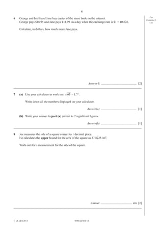 4
6

George and his friend Jane buy copies of the same book on the internet.
George pays $16.95 and Jane pays £11.99 on a day when the exchange rate is $1 = £0.626.
Calculate, in dollars, how much more Jane pays.

Answer $ ............................................... [2]
_____________________________________________________________________________________
7

(a) Use your calculator to work out

65 – 1.72 .

Write down all the numbers displayed on your calculator.
Answer(a) ............................................... [1]
(b) Write your answer to part (a) correct to 2 signiﬁcant ﬁgures.
Answer(b) ............................................... [1]
_____________________________________________________________________________________
8

Joe measures the side of a square correct to 1 decimal place.
He calculates the upper bound for the area of the square as 37.8225 cm2.
Work out Joe’s measurement for the side of the square.

Answer ......................................... cm [2]
_____________________________________________________________________________________

© UCLES 2013

0580/22/M/J/13

For
Examiner′s
Use

 