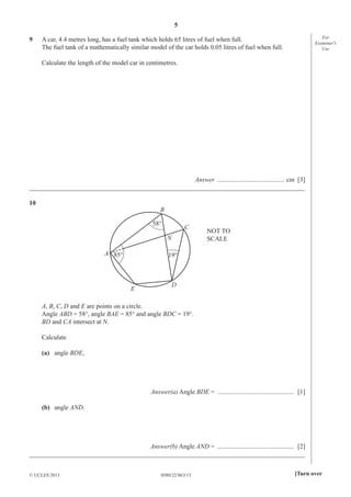 5
9

For
Examiner′s
Use

A car, 4.4 metres long, has a fuel tank which holds 65 litres of fuel when full.
The fuel tank of a mathematically similar model of the car holds 0.05 litres of fuel when full.
Calculate the length of the model car in centimetres.

Answer ......................................... cm [3]
_____________________________________________________________________________________
10

B
58°

C
N

A 85°

NOT TO
SCALE

19°

E

D

A, B, C, D and E are points on a circle.
Angle ABD = 58°, angle BAE = 85° and angle BDC = 19°.
BD and CA intersect at N.
Calculate
(a) angle BDE,

Answer(a) Angle BDE = ............................................... [1]
(b) angle AND.

Answer(b) Angle AND = ............................................... [2]
_____________________________________________________________________________________
© UCLES 2013

0580/22/M/J/13

[Turn over

 