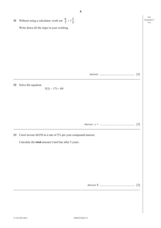 6
11 Without using a calculator, work out

2
6
÷1 .
7
3

Write down all the steps in your working.

Answer ............................................... [3]
_____________________________________________________________________________________
12 Solve the equation.
5(2y – 17) = 60

Answer y = ............................................... [3]
_____________________________________________________________________________________
13 Carol invests $6250 at a rate of 2% per year compound interest.
Calculate the total amount Carol has after 3 years.

Answer $ ............................................... [3]
_____________________________________________________________________________________

© UCLES 2013

0580/22/M/J/13

For
Examiner′s
Use

 