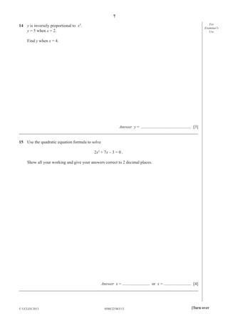 7
For
Examiner′s
Use

14 y is inversely proportional to x3.
y = 5 when x = 2.
Find y when x = 4.

Answer y = ............................................... [3]
_____________________________________________________________________________________
15 Use the quadratic equation formula to solve
2x2 + 7x – 3 = 0 .
Show all your working and give your answers correct to 2 decimal places.

Answer x = .......................... or x = .......................... [4]
_____________________________________________________________________________________

© UCLES 2013

0580/22/M/J/13

[Turn over

 