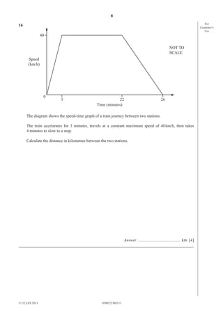 8
For
Examiner′s
Use

16
40
NOT TO
SCALE
Speed
(km/h)

0

3

22
Time (minutes)

26

The diagram shows the speed-time graph of a train journey between two stations.
The train accelerates for 3 minutes, travels at a constant maximum speed of 40 km/h, then takes
4 minutes to slow to a stop.
Calculate the distance in kilometres between the two stations.

Answer ......................................... km [4]
_____________________________________________________________________________________

© UCLES 2013

0580/22/M/J/13

 