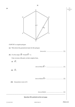 11
0580/23/M/J/13© UCLES 2013 [Turn over
For
Examiner′s
Use
19
C
O
E A
D B
c
b
OABCDE is a regular polygon.
(a) Write down the geometrical name for this polygon.
Answer(a) ............................................... [1]
(b) O is the origin. = b and = c.
Find, in terms of b and c, in their simplest form,
(i) ,
Answer(b)(i) = ............................................... [1]
(ii) ,
Answer(b)(ii) = ............................................... [2]
(iii) the position vector of E.
Answer(b)(iii) ............................................... [1]
_____________________________________________________________________________________
Question 20 is printed on the next page.
 