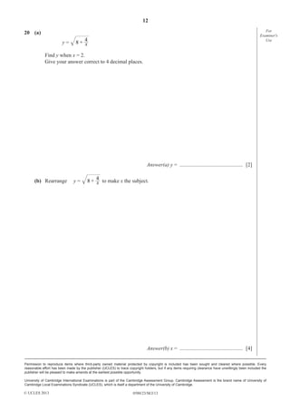 12
0580/23/M/J/13
Permission to reproduce items where third-party owned material protected by copyright is included has been sought and cleared where possible. Every
reasonable effort has been made by the publisher (UCLES) to trace copyright holders, but if any items requiring clearance have unwittingly been included the
publisher will be pleased to make amends at the earliest possible opportunity.
University of Cambridge International Examinations is part of the Cambridge Assessment Group. Cambridge Assessment is the brand name of University of
Cambridge Local Examinations Syndicate (UCLES), which is itself a department of the University of Cambridge.
© UCLES 2013
For
Examiner′s
Use
20 (a)
y = x8 + 4
Find y when x = 2.
Give your answer correct to 4 decimal places.
Answer(a) y = ............................................... [2]
(b) Rearrange y = x8 + 4
to make x the subject.
Answer(b) x = ............................................... [4]
 