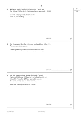 2
0580/23/M/J/13© UCLES 2013
For
Examiner′s
Use
1 Sheila can pay her hotel bill in Euros (€) or Pounds (£).
The bill was €425 or £365 when the exchange rate was £1 = €1.14 .
In which currency was the bill cheaper?
Show all your working.
Answer ............................................... [2]
_____________________________________________________________________________________
2 The Ocean View Hotel has 300 rooms numbered from 100 to 399.
A room is chosen at random.
Find the probability that the room number ends in zero.
Answer ............................................... [2]
_____________________________________________________________________________________
3 The time in Lisbon is the same as the time in Funchal.
A plane left Lisbon at 0830 and arrived in Funchal at 1020.
It then left Funchal at 1255 and returned to Lisbon.
The return journey took 15 minutes more.
What time did the plane arrive in Lisbon?
Answer ............................................... [2]
_____________________________________________________________________________________
 