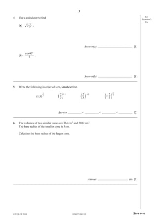 3
0580/23/M/J/13© UCLES 2013 [Turn over
For
Examiner′s
Use
4 Use a calculator to ﬁnd
(a) 5 24
5
,
Answer(a) ............................................... [1]
(b)
°40
7
cos
.
Answer(b) ............................................... [1]
_____________________________________________________________________________________
5 Write the following in order of size, smallest ﬁrst.
3
.1 5
2
^ h
1.5
3
2
c m
1.5-
3
2
c m
3
3
2
-
2
c m
Answer ................... < ................... < ................... < ................... [2]
_____________________________________________________________________________________
6 The volumes of two similar cones are 36πcm3
and 288πcm3
.
The base radius of the smaller cone is 3cm.
Calculate the base radius of the larger cone.
Answer ......................................... cm [3]
_____________________________________________________________________________________
 