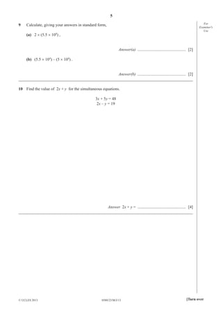 5
0580/23/M/J/13© UCLES 2013 [Turn over
For
Examiner′s
Use
9 Calculate, giving your answers in standard form,
(a) 2 × (5.5 × 104
) ,
Answer(a) ............................................... [2]
(b) (5.5 × 104
) – (5 × 104
) .
Answer(b) ............................................... [2]
_____________________________________________________________________________________
10 Find the value of 2x + y for the simultaneous equations.
3x + 5y = 48
2x – y = 19
Answer 2x + y = ............................................... [4]
_____________________________________________________________________________________
 