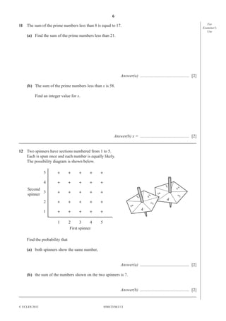 6
0580/23/M/J/13© UCLES 2013
For
Examiner′s
Use
11 The sum of the prime numbers less than 8 is equal to 17.
(a) Find the sum of the prime numbers less than 21.
Answer(a) ............................................... [2]
(b) The sum of the prime numbers less than x is 58.
Find an integer value for x.
Answer(b) x = ............................................... [2]
_____________________________________________________________________________________
12 Two spinners have sections numbered from 1 to 5.
Each is spun once and each number is equally likely.
The possibility diagram is shown below.
1
1
2
3
4
5
2 3 4 5
Second
spinner
First spinner
1
23
4
5
1 2
3
4
5
Find the probability that
(a) both spinners show the same number,
Answer(a) ............................................... [2]
(b) the sum of the numbers shown on the two spinners is 7.
Answer(b) ............................................... [2]
_____________________________________________________________________________________
 