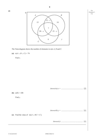 8
0580/23/M/J/13© UCLES 2013
For
Examiner′s
Use
15
A B
C
y
x
12 – x
15 – x20 – x
1413
8
The Venn diagram shows the number of elements in sets A, B and C.
(a) n(A ∪ B ∪ C) = 74
Find x.
Answer(a) x = ............................................... [2]
(b) n( ) = 100
Find y.
Answer(b) y = ............................................... [1]
(c) Find the value of n((A ∪ B)' ∩ C).
Answer(c) ............................................... [1]
_____________________________________________________________________________________
 