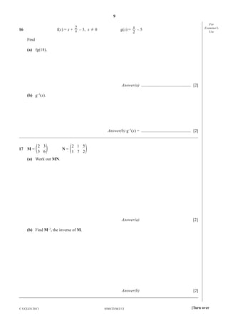 9
0580/23/M/J/13© UCLES 2013 [Turn over
For
Examiner′s
Use
16 f(x) = x + x
2
– 3, x ¸ 0 g(x) =
2
x
– 5
Find
(a) fg(18),
Answer(a) ............................................... [2]
(b) g–1
(x).
Answer(b) g–1
(x) = ............................................... [2]
_____________________________________________________________________________________
17 M =
2
3
3
6
e o N =
2
1
1
7
5
2
e o
(a) Work out MN.
Answer(a) [2]
(b) Find M–1
, the inverse of M.
Answer(b) [2]
_____________________________________________________________________________________
 