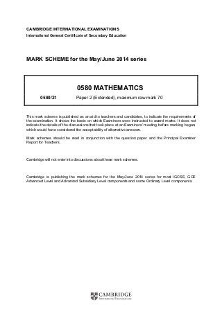 CAMBRIDGE INTERNATIONAL EXAMINATIONS 
International General Certificate of Secondary Education 
MARK SCHEME for the May/June 2014 series 
0580 MATHEMATICS 
0580/21 Paper 2 (Extended), maximum raw mark 70 
This mark scheme is published as an aid to teachers and candidates, to indicate the requirements of 
the examination. It shows the basis on which Examiners were instructed to award marks. It does not 
indicate the details of the discussions that took place at an Examiners’ meeting before marking began, 
which would have considered the acceptability of alternative answers. 
Mark schemes should be read in conjunction with the question paper and the Principal Examiner 
Report for Teachers. 
Cambridge will not enter into discussions about these mark schemes. 
Cambridge is publishing the mark schemes for the May/June 2014 series for most IGCSE, GCE 
Advanced Level and Advanced Subsidiary Level components and some Ordinary Level components. 
 