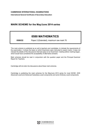 CAMBRIDGE INTERNATIONAL EXAMINATIONS 
International General Certificate of Secondary Education 
MARK SCHEME for the May/June 2014 series 
0580 MATHEMATICS 
0580/22 Paper 2 (Extended), maximum raw mark 70 
This mark scheme is published as an aid to teachers and candidates, to indicate the requirements of 
the examination. It shows the basis on which Examiners were instructed to award marks. It does not 
indicate the details of the discussions that took place at an Examiners’ meeting before marking began, 
which would have considered the acceptability of alternative answers. 
Mark schemes should be read in conjunction with the question paper and the Principal Examiner 
Report for Teachers. 
Cambridge will not enter into discussions about these mark schemes. 
Cambridge is publishing the mark schemes for the May/June 2014 series for most IGCSE, GCE 
Advanced Level and Advanced Subsidiary Level components and some Ordinary Level components. 
 