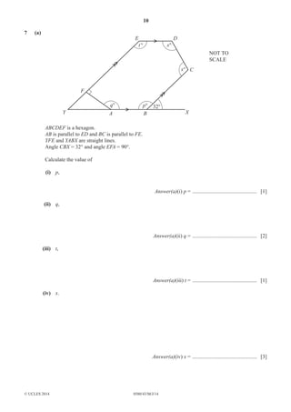 10 
7 (a) 
F 
E D 
Y A B X 
© UCLES 2014 0580/43/M/J/14 
C 
x° 
x° 
32° 
t ° 
q° p° 
NOT TO 
SCALE 
ABCDEF is a hexagon. 
AB is parallel to ED and BC is parallel to FE. 
YFE and YABX are straight lines. 
Angle CBX = 32° and angle EFA = 90°. 
Calculate the value of 
(i) p, 
Answer(a)(i) p = ................................................ [1] 
(ii) q, 
Answer(a)(ii) q = ................................................ [2] 
(iii) t, 
Answer(a)(iii) t = ................................................ [1] 
(iv) x. 
Answer(a)(iv) x = ................................................ [3] 
 