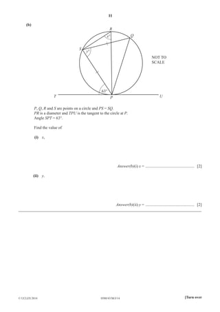 11 
(b) 
R 
x° 
63° 
y° 
Q 
S 
NOT TO 
SCALE 
T P U 
P, Q, R and S are points on a circle and PS = SQ. 
PR is a diameter and TPU is the tangent to the circle at P. 
Angle SPT = 63°. 
Find the value of 
(i) x, 
Answer(b)(i) x = ................................................ [2] 
(ii) y. 
Answer(b)(ii) y = ................................................ [2] 
__________________________________________________________________________________________ 
© UCLES 2014 0580/43/M/J/14 [Turn over 
 