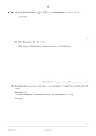 12 
2x -3 = 1 can be simplifi ed to 2x2 + 3x – 6 = 0 . 
7 
x + + 2 
8 (a) (i) Show that the equation 4 
Answer(a)(i) 
© UCLES 2014 0580/43/M/J/14 
[3] 
(ii) Solve the equation 2x2 + 3x – 6 = 0 . 
Show all your working and give your answers correct to 2 decimal places. 
Answer(a)(ii) x = ........................... or x = ........................... [4] 
(b) The total surface area of a cone with radius x and slant height 3x is equal to the area of a circle with 
radius r. 
Show that r = 2x. 
[The curved surface area, A, of a cone with radius r and slant height l is A = πrl.] 
Answer(b) 
[4] 
__________________________________________________________________________________________ 
 