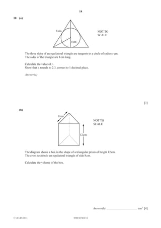 14 
10 (a) 
8 cm 
r cm 
© UCLES 2014 0580/43/M/J/14 
NOT TO 
SCALE 
The three sides of an equilateral triangle are tangents to a circle of radius r cm. 
The sides of the triangle are 8 cm long. 
Calculate the value of r. 
Show that it rounds to 2.3, correct to 1 decimal place. 
Answer(a) 
[3] 
(b) 
8 cm 
12 cm 
NOT TO 
SCALE 
The diagram shows a box in the shape of a triangular prism of height 12 cm. 
The cross section is an equilateral triangle of side 8 cm. 
Calculate the volume of the box. 
Answer(b) ......................................... cm3 [4] 
 