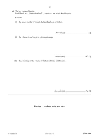 15 
(c) The box contains biscuits. 
Each biscuit is a cylinder of radius 2.3 centimetres and height 4 millimetres. 
Calculate 
(i) the largest number of biscuits that can be placed in the box, 
Answer(c)(i) ................................................ [3] 
(ii) the volume of one biscuit in cubic centimetres, 
Answer(c)(ii) ......................................... cm3 [2] 
(iii) the percentage of the volume of the box not fi lled with biscuits. 
Answer(c)(iii) ............................................ % [3] 
__________________________________________________________________________________________ 
Question 11 is printed on the next page. 
© UCLES 2014 0580/43/M/J/14 [Turn over 
 