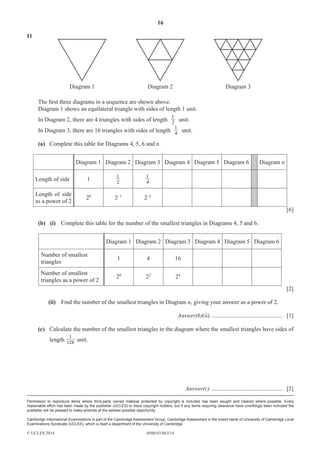 16 
11 
Diagram 1 Diagram 2 Diagram 3 
The fi rst three diagrams in a sequence are shown above. 
Diagram 1 shows an equilateral triangle with sides of length 1 unit. 
In Diagram 2, there are 4 triangles with sides of length 1 2 
unit. 
In Diagram 3, there are 16 triangles with sides of length 4 
1 
1 
1 unit. 
Permission to reproduce items where third-party owned material protected by copyright is included has been sought and cleared where possible. Every 
reasonable effort has been made by the publisher (UCLES) to trace copyright holders, but if any items requiring clearance have unwittingly been included the 
publisher will be pleased to make amends at the earliest possible opportunity. 
Cambridge International Examinations is part of the Cambridge Assessment Group. Cambridge Assessment is the brand name of University of Cambridge Local 
Examinations Syndicate (UCLES), which is itself a department of the University of Cambridge. 
© UCLES 2014 0580/43/M/J/14 
1 unit. 
(a) Complete this table for Diagrams 4, 5, 6 and n. 
Diagram 1 Diagram 2 Diagram 3 Diagram 4 Diagram 5 Diagram 6 Diagram n 
Length of side 1 2 
4 
Length of side 
as a power of 2 20 2–1 2–2 
[6] 
(b) (i) Complete this table for the number of the smallest triangles in Diagrams 4, 5 and 6. 
Diagram 1 Diagram 2 Diagram 3 Diagram 4 Diagram 5 Diagram 6 
Number of smallest 
triangles 1 4 16 
Number of smallest 
triangles as a power of 2 20 22 24 
[2] 
(ii) Find the number of the smallest triangles in Diagram n, giving your answer as a power of 2. 
Answer(b)(ii) ................................................ [1] 
(c) Calculate the number of the smallest triangles in the diagram where the smallest triangles have sides of 
length 128 
Answer(c) ................................................ [2] 
