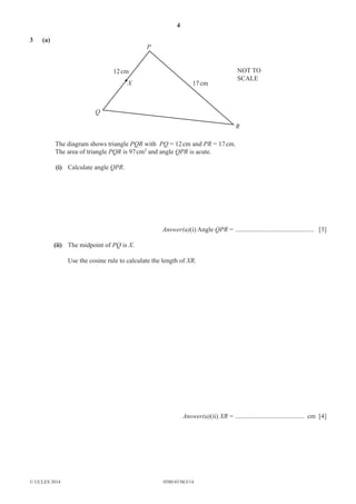 4 
3 (a) 
P 
12 cm NOT TO 
X 
Q 
© UCLES 2014 0580/43/M/J/14 
R 
17 cm 
SCALE 
The diagram shows triangle PQR with PQ = 12 cm and PR = 17 cm. 
The area of triangle PQR is 97 cm2 and angle QPR is acute. 
(i) Calculate angle QPR. 
Answer(a)(i) Angle QPR = ................................................ [3] 
(ii) The midpoint of PQ is X. 
Use the cosine rule to calculate the length of XR. 
Answer(a)(ii) XR = .......................................... cm [4] 
 