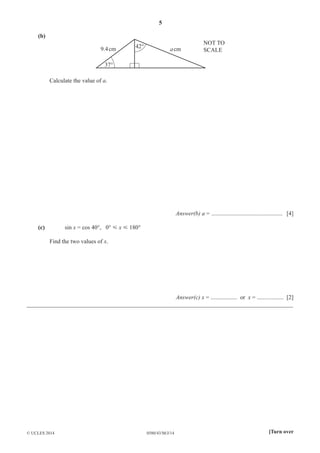 5 
(b) 
9.4 cm 42° a cm 
37° 
NOT TO 
SCALE 
Calculate the value of a. 
Answer(b) a = ................................................ [4] 
(c) sin x = cos 40°, 0° Y x Y 180° 
Find the two values of x. 
Answer(c) x = .................. or x = .................. [2] 
__________________________________________________________________________________________ 
© UCLES 2014 0580/43/M/J/14 [Turn over 
 