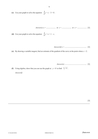7 
1 
x + x – 3 = 0 . 
(c) Use your graph to solve the equation 2 
Answer(c) x = ..................... or x = ..................... or x = ..................... [3] 
1 
x + x = 1 – x. 
(d) Use your graph to solve the equation 2 
Answer(d) x = ................................................ [3] 
(e) By drawing a suitable tangent, fi nd an estimate of the gradient of the curve at the point where x = 2. 
Answer(e) ................................................ [3] 
(f) Using algebra, show that you can use the graph at y = 0 to fi nd 3 -1 . 
Answer(f) 
[3] 
__________________________________________________________________________________________ 
© UCLES 2014 0580/43/M/J/14 [Turn over 
 