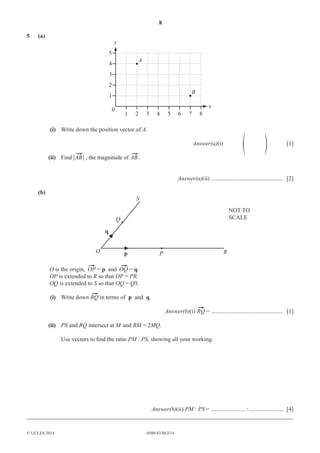 8 
5 (a) 
5 
4 
3 
2 
1 
0 
1 2 3 4 5 6 7 8 
© UCLES 2014 0580/43/M/J/14 
x 
y 
A 
B 
(i) Write down the position vector of A. 
Answer(a)(i) f p [1] 
(ii) Find ì ì , the magnitude of . 
Answer(a)(ii) ................................................ [2] 
(b) 
p 
q 
O 
Q 
S 
P R 
NOT TO 
SCALE 
O is the origin, = p and = q. 
OP is extended to R so that OP = PR. 
OQ is extended to S so that OQ = QS. 
(i) Write down in terms of p and q. 
Answer(b)(i) = ................................................ [1] 
(ii) PS and RQ intersect at M and RM = 2MQ. 
Use vectors to fi nd the ratio PM : PS, showing all your working. 
Answer(b)(ii) PM : PS = ....................... : ....................... [4] 
__________________________________________________________________________________________ 
 