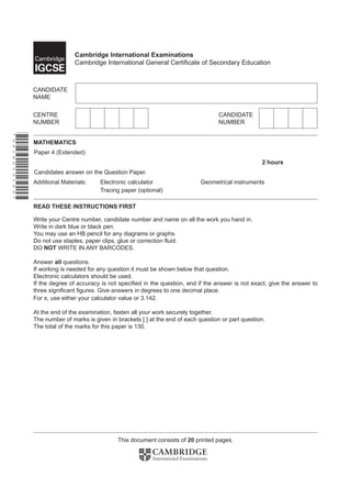 This document consists of 20 printed pages.
Cambridge International Examinations
Cambridge International General Certificate of Secondary Education
*9418659189*
Tracing paper (optional)
READ THESE INSTRUCTIONS FIRST
Write your Centre number, candidate number and name on all the work you hand in.
Write in dark blue or black pen.
You may use an HB pencil for any diagrams or graphs.
Do not use staples, paper clips, glue or correction fluid.
DO NOT WRITE IN ANY BARCODES.
Answer all questions.
If working is needed for any question it must be shown below that question.
Electronic calculators should be used.
If the degree of accuracy is not specified in the question, and if the answer is not exact, give the answer to
three significant figures. Give answers in degrees to one decimal place.
For π, use either your calculator value or 3.142.
At the end of the examination, fasten all your work securely together.
The number of marks is given in brackets [ ] at the end of each question or part question.
The total of the marks for this paper is 130.
MATHEMATICS
Paper 4 (Extended)
2 hours
Candidates answer on the Question Paper.
Additional Materials: Electronic calculator Geometrical instruments
 