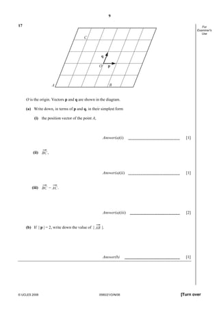 9
© UCLES 2008 0580/21/O/N/08 [Turn over
For
Examiner's
Use
17
A B
C
O
q
p
O is the origin. Vectors p and q are shown in the diagram.
(a) Write down, in terms of p and q, in their simplest form
(i) the position vector of the point A,
Answer(a)(i) [1]
(ii) BC ,
Answer(a)(ii) [1]
(iii) BC − AC.
Answer(a)(iii) [2]
(b) If | p | = 2, write down the value of | AB |.
Answer(b) [1]
 