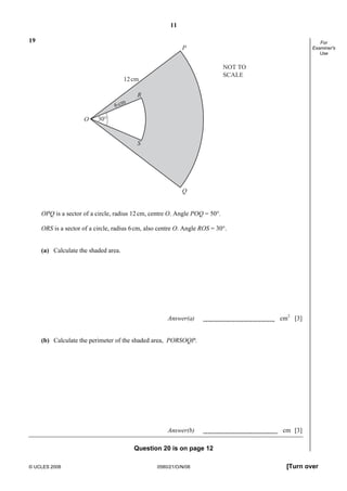 11
© UCLES 2008 0580/21/O/N/08 [Turn over
For
Examiner's
Use
19
P
Q
30°O
S
R
12cm
6cm
NOT TO
SCALE
OPQ is a sector of a circle, radius 12cm, centre O. Angle POQ = 50°.
ORS is a sector of a circle, radius 6cm, also centre O. Angle ROS = 30°.
(a) Calculate the shaded area.
Answer(a) cm2
[3]
(b) Calculate the perimeter of the shaded area, PORSOQP.
Answer(b) cm [3]
Question 20 is on page 12
 