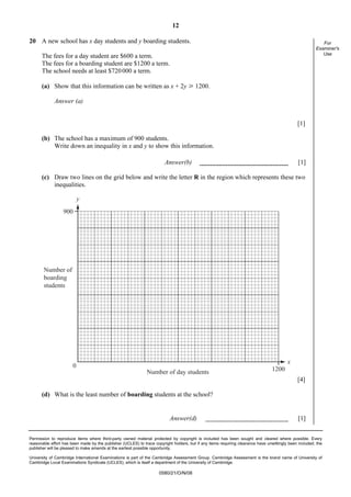 12
Permission to reproduce items where third-party owned material protected by copyright is included has been sought and cleared where possible. Every
reasonable effort has been made by the publisher (UCLES) to trace copyright holders, but if any items requiring clearance have unwittingly been included, the
publisher will be pleased to make amends at the earliest possible opportunity.
University of Cambridge International Examinations is part of the Cambridge Assessment Group. Cambridge Assessment is the brand name of University of
Cambridge Local Examinations Syndicate (UCLES), which is itself a department of the University of Cambridge.
0580/21/O/N/08
For
Examiner's
Use
20 A new school has x day students and y boarding students.
The fees for a day student are $600 a term.
The fees for a boarding student are $1200 a term.
The school needs at least $720000 a term.
(a) Show that this information can be written as x + 2y [ 1200.
Answer (a)
[1]
(b) The school has a maximum of 900 students.
Write down an inequality in x and y to show this information.
Answer(b) [1]
(c) Draw two lines on the grid below and write the letter R in the region which represents these two
inequalities.
y
x
900
0
1200
Number of
boarding
students
Number of day students
[4]
(d) What is the least number of boarding students at the school?
Answer(d) [1]
 