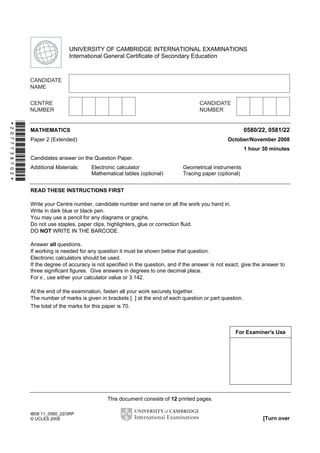 This document consists of 12 printed pages.
IB08 11_0580_22/3RP
© UCLES 2008 [Turn over
*2077738702*
For Examiner's Use
UNIVERSITY OF CAMBRIDGE INTERNATIONAL EXAMINATIONS
International General Certificate of Secondary Education
MATHEMATICS 0580/22, 0581/22
Paper 2 (Extended) October/November 2008
1 hour 30 minutes
Candidates answer on the Question Paper.
Additional Materials: Electronic calculator Geometrical instruments
Mathematical tables (optional) Tracing paper (optional)
READ THESE INSTRUCTIONS FIRST
Write your Centre number, candidate number and name on all the work you hand in.
Write in dark blue or black pen.
You may use a pencil for any diagrams or graphs.
Do not use staples, paper clips, highlighters, glue or correction fluid.
DO NOT WRITE IN THE BARCODE.
Answer all questions.
If working is needed for any question it must be shown below that question.
Electronic calculators should be used.
If the degree of accuracy is not specified in the question, and if the answer is not exact, give the answer to
three significant figures. Give answers in degrees to one decimal place.
For π , use either your calculator value or 3.142.
At the end of the examination, fasten all your work securely together.
The number of marks is given in brackets [ ] at the end of each question or part question.
The total of the marks for this paper is 70.
Second Variant Question Paper
 