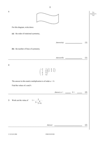 2
© UCLES 2008 0580/22/O/N/08
For
Examiner's
Use
1
For this diagram, write down
(a) the order of rotational symmetry,
Answer(a) [1]
(b) the number of lines of symmetry.
Answer(b) [1]
2
–2
1
8
3
1
0
9
4
1
3
0
4
3
2
The answer to this matrix multiplication is of order a × b.
Find the values of a and b.
Answer a = b = [2]
3 Work out the value of 1 + 2
43 +
5 + 6
.
Answer [2]
 