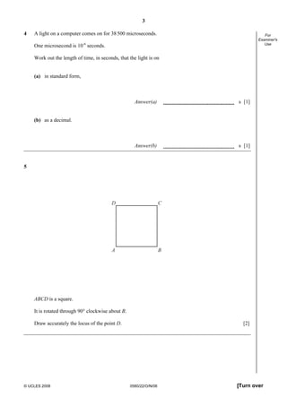 3
© UCLES 2008 0580/22/O/N/08 [Turn over
For
Examiner's
Use
4 A light on a computer comes on for 38500 microseconds.
One microsecond is 10-6
seconds.
Work out the length of time, in seconds, that the light is on
(a) in standard form,
Answer(a) s [1]
(b) as a decimal.
Answer(b) s [1]
5
A B
D C
ABCD is a square.
It is rotated through 90° clockwise about B.
Draw accurately the locus of the point D. [2]
 