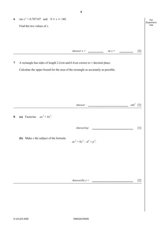 4
© UCLES 2008 0580/22/O/N/08
For
Examiner's
Use
6 sin x° = 0.707107 and 0 Y x Y 180.
Find the two values of x.
Answer x = or x = [2]
7 A rectangle has sides of length 2.4cm and 6.4cm correct to 1 decimal place.
Calculate the upper bound for the area of the rectangle as accurately as possible.
Answer cm2
[2]
8 (a) Factorise ax2
+ bx2
.
Answer(a) [1]
(b) Make x the subject of the formula
ax2
+ bx2
– d2
= p2
.
Answer(b) x = [2]
 