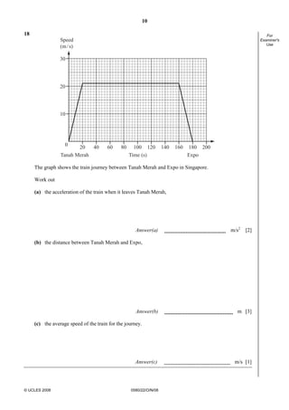 10
© UCLES 2008 0580/22/O/N/08
For
Examiner's
Use
18
20
10
30
0 180160 20014012010080604020
Tanah Merah ExpoTime (s)
Speed
(m/s)
The graph shows the train journey between Tanah Merah and Expo in Singapore.
Work out
(a) the acceleration of the train when it leaves Tanah Merah,
Answer(a) m/s2
[2]
(b) the distance between Tanah Merah and Expo,
Answer(b) m [3]
(c) the average speed of the train for the journey.
Answer(c) m/s [1]
 