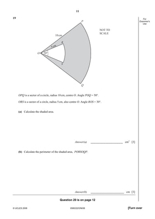 11
© UCLES 2008 0580/22/O/N/08 [Turn over
For
Examiner's
Use
19
P
Q
30°O
S
R
10cm
5cm
NOT TO
SCALE
OPQ is a sector of a circle, radius 10cm, centre O. Angle POQ = 50°.
ORS is a sector of a circle, radius 5cm, also centre O. Angle ROS = 30°.
(a) Calculate the shaded area.
Answer(a) cm2
[3]
(b) Calculate the perimeter of the shaded area, PORSOQP.
Answer(b) cm [3]
Question 20 is on page 12
 