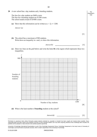 12
Permission to reproduce items where third-party owned material protected by copyright is included has been sought and cleared where possible. Every
reasonable effort has been made by the publisher (UCLES) to trace copyright holders, but if any items requiring clearance have unwittingly been included, the
publisher will be pleased to make amends at the earliest possible opportunity.
University of Cambridge International Examinations is part of the Cambridge Assessment Group. Cambridge Assessment is the brand name of University of
Cambridge Local Examinations Syndicate (UCLES), which is itself a department of the University of Cambridge.
© UCLES 2008 0580/22/O/N/08
For
Examiner's
Use
20 A new school has x day students and y boarding students.
The fees for a day student are $600 a term.
The fees for a boarding student are $1200 a term.
The school needs at least $720000 a term.
(a) Show that this information can be written as x + 2y [ 1200.
Answer (a)
[1]
(b) The school has a maximum of 900 students.
Write down an inequality in x and y to show this information.
Answer(b) [1]
(c) Draw two lines on the grid below and write the letter R in the region which represents these two
inequalities.
y
x
900
0
1200
Number of
boarding
students
Number of day students
[4]
(d) What is the least number of boarding students at the school?
Answer(d) [1]
 