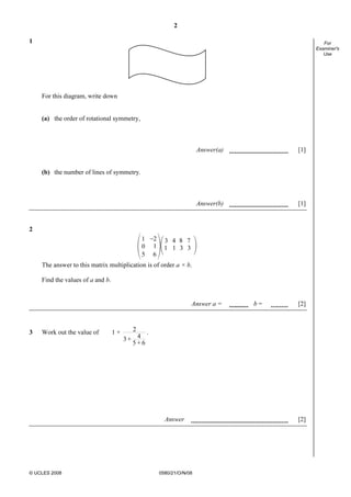 2
© UCLES 2008 0580/21/O/N/08
For
Examiner's
Use
1
For this diagram, write down
(a) the order of rotational symmetry,
Answer(a) [1]
(b) the number of lines of symmetry.
Answer(b) [1]
2
_21
10
5 6
3 4 8 7
1 1 3 3
The answer to this matrix multiplication is of order a × b.
Find the values of a and b.
Answer a = b = [2]
3 Work out the value of 1 + 2
43 +
5 + 6
.
Answer [2]
 