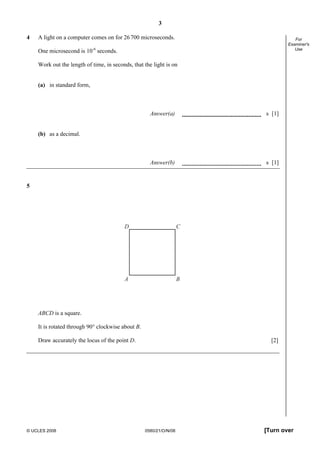 3
© UCLES 2008 0580/21/O/N/08 [Turn over
For
Examiner's
Use
4 A light on a computer comes on for 26700 microseconds.
One microsecond is 10-6
seconds.
Work out the length of time, in seconds, that the light is on
(a) in standard form,
Answer(a) s [1]
(b) as a decimal.
Answer(b) s [1]
5
A B
D C
ABCD is a square.
It is rotated through 90° clockwise about B.
Draw accurately the locus of the point D. [2]
 