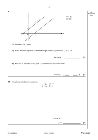 5
© UCLES 2008 0580/21/O/N/08 [Turn over
For
Examiner's
Use
9
y
x
y =
2x +
3
A
CO
B
NOT TO
SCALE
The distance AB is 7 units.
(a) Write down the equation of the line through B which is parallel to y = 2x + 3.
Answer(a) [2]
(b) Find the co-ordinates of the point C where this line crosses the x axis.
Answer(b) ( , ) [1]
10 Solve these simultaneous equations.
x + 2y – 18 = 0
3x – 4y – 4 = 0
Answer x =
y = [3]
 