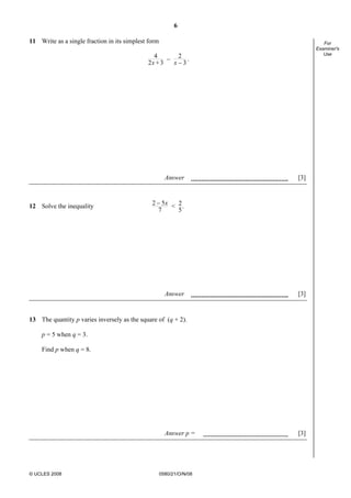 6
© UCLES 2008 0580/21/O/N/08
For
Examiner's
Use
11 Write as a single fraction in its simplest form
4 2_
_2 +3 3x x
.
Answer [3]
12 Solve the inequality
_2 5 2< .
7 5
x
Answer [3]
13 The quantity p varies inversely as the square of (q + 2).
p = 5 when q = 3.
Find p when q = 8.
Answer p = [3]
 
