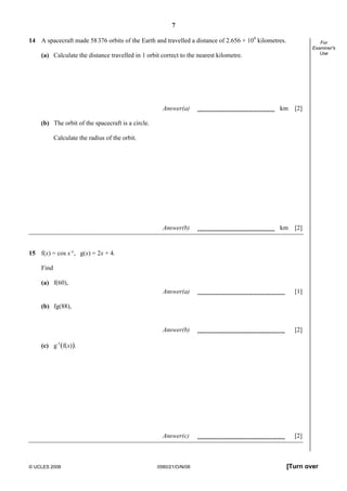 7
© UCLES 2008 0580/21/O/N/08 [Turn over
For
Examiner's
Use
14 A spacecraft made 58376 orbits of the Earth and travelled a distance of 2.656 × 109
kilometres.
(a) Calculate the distance travelled in 1 orbit correct to the nearest kilometre.
Answer(a) km [2]
(b) The orbit of the spacecraft is a circle.
Calculate the radius of the orbit.
Answer(b) km [2]
15 f(x) = cos x°, g(x) = 2x + 4.
Find
(a) f(60),
Answer(a) [1]
(b) fg(88),
Answer(b) [2]
(c) g-1
(f(x)).
Answer(c) [2]
 