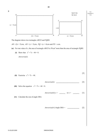 10
© UCLES 2009 0580/04/O/N/09
For
Examiner's
Use
5
D
A
C
B P Q
S R
(x + 3)cm
xcm
(2x + 5)cm (x + 4)cm
NOT TO
SCALE
The diagram shows two rectangles ABCD and PQRS.
AB = (2x + 5)cm, AD = (x + 3)cm, PQ = (x + 4)cm and PS = xcm.
(a) For one value of x, the area of rectangle ABCD is 59cm2
more than the area of rectangle PQRS.
(i) Show that x2
+ 7x − 44 = 0.
Answer(a)(i)
[3]
(ii) Factorise x2
+ 7x − 44.
Answer(a)(ii) [2]
(iii) Solve the equation x2
+ 7x − 44 = 0.
Answer(a)(iii) x = or x = [1]
(iv) Calculate the size of angle DBA.
Answer(a)(iv) Angle DBA = [2]
 